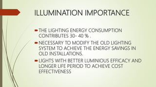 ILLUMINATION IMPORTANCE
THE LIGHTING ENERGY CONSUMPTION
CONTRIBUTES 30- 40 % .
NECESSARY TO MODIFY THE OLD LIGHTING
SYSTEM TO ACHIEVE THE ENERGY SAVINGS IN
OLD INSTALLATIONS.
LIGHTS WITH BETTER LUMINIOUS EFFICACY AND
LONGER LIFE PERIOD TO ACHIEVE COST
EFFECTIVENESS
 
