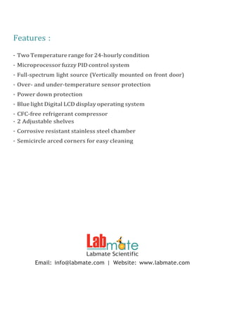 Features :
- Two Temperature range for 24-hourly condition
- Microprocessor fuzzy PID control system
- Full-spectrum light source (Vertically mounted on front door)
- Over- and under-temperature sensor protection
- Power down protection
- Blue light Digital LCD display operating system
- CFC-free refrigerant compressor
- 2 Adjustable shelves
- Corrosive resistant stainless steel chamber
- Semicircle arced corners for easy cleaning
Labmate Scientific
Email: info@labmate.com | Website: www.labmate.com
 