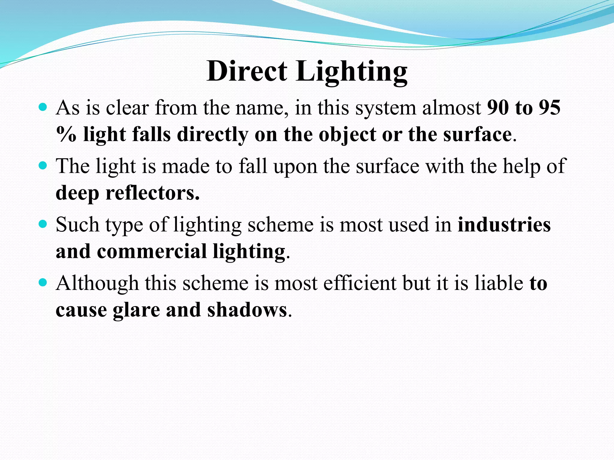 Direct Lighting
 As is clear from the name, in this system almost 90 to 95
% light falls directly on the object or the surface.
 The light is made to fall upon the surface with the help of
deep reflectors.
 Such type of lighting scheme is most used in industries
and commercial lighting.
 Although this scheme is most efficient but it is liable to
cause glare and shadows.
 