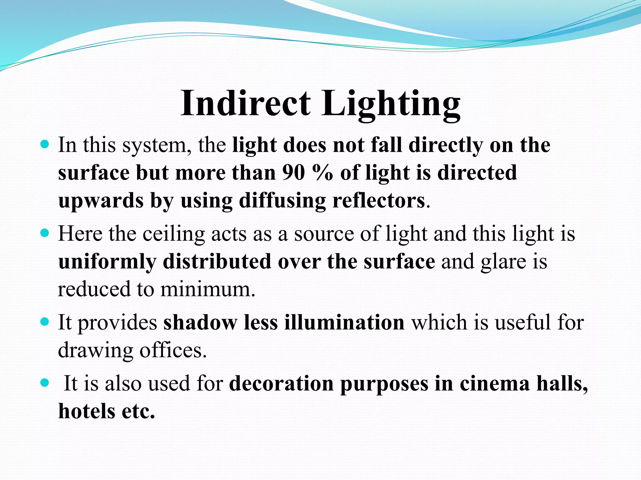 Indirect Lighting
 In this system, the light does not fall directly on the
surface but more than 90 % of light is directed
upwards by using diffusing reflectors.
 Here the ceiling acts as a source of light and this light is
uniformly distributed over the surface and glare is
reduced to minimum.
 It provides shadow less illumination which is useful for
drawing offices.
 It is also used for decoration purposes in cinema halls,
hotels etc.
 