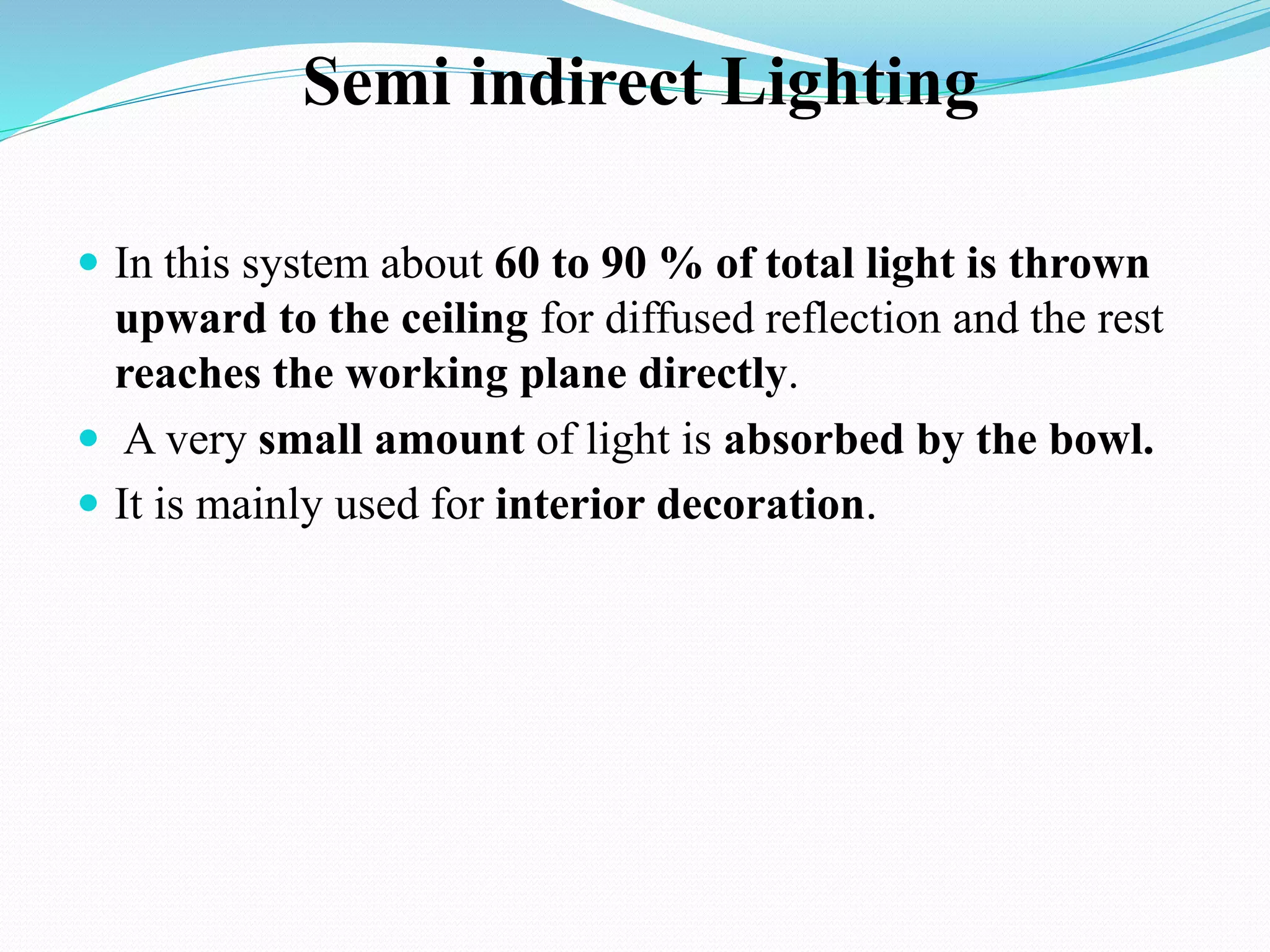 Semi indirect Lighting
 In this system about 60 to 90 % of total light is thrown
upward to the ceiling for diffused reflection and the rest
reaches the working plane directly.
 A very small amount of light is absorbed by the bowl.
 It is mainly used for interior decoration.
 