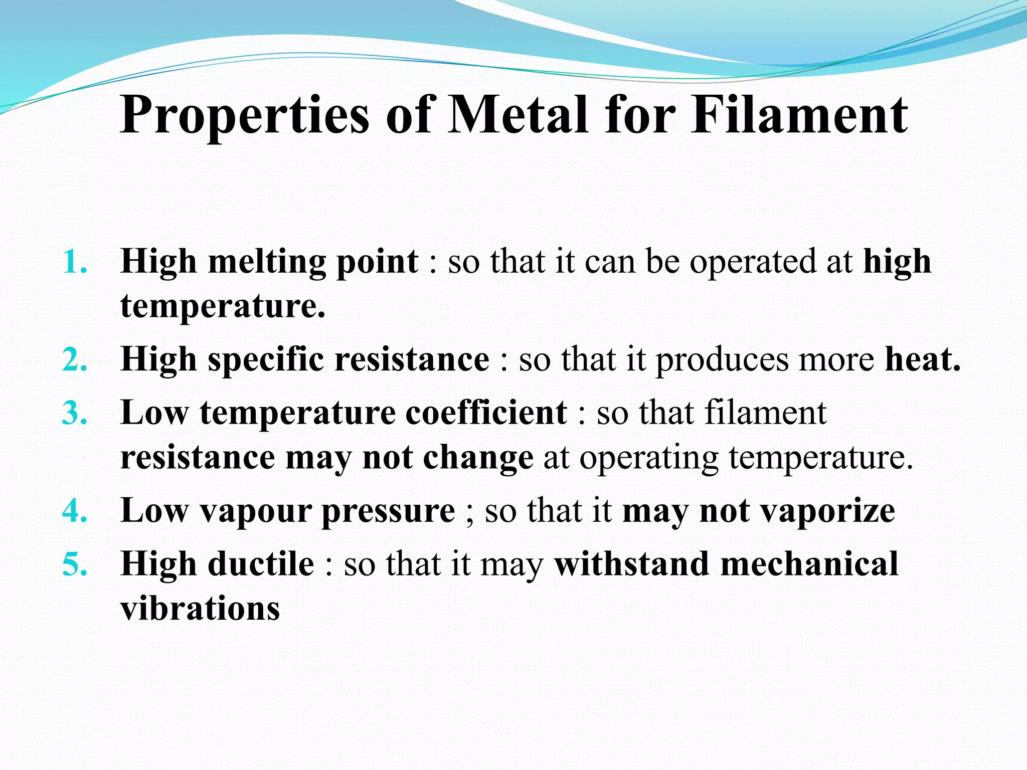 Properties of Metal for Filament
1. High melting point : so that it can be operated at high
temperature.
2. High specific resistance : so that it produces more heat.
3. Low temperature coefficient : so that filament
resistance may not change at operating temperature.
4. Low vapour pressure ; so that it may not vaporize
5. High ductile : so that it may withstand mechanical
vibrations
 