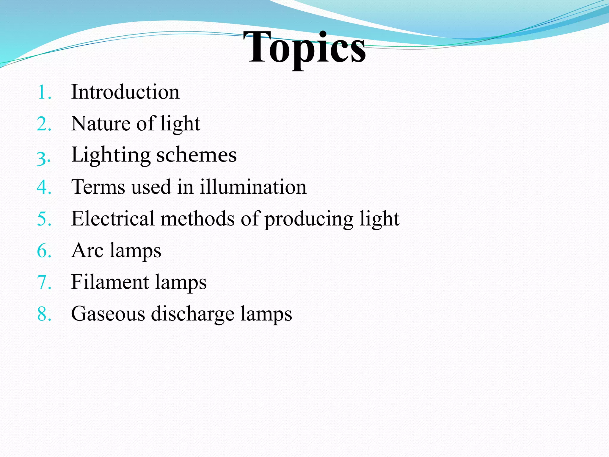 Topics
1. Introduction
2. Nature of light
3. Lighting schemes
4. Terms used in illumination
5. Electrical methods of producing light
6. Arc lamps
7. Filament lamps
8. Gaseous discharge lamps
 