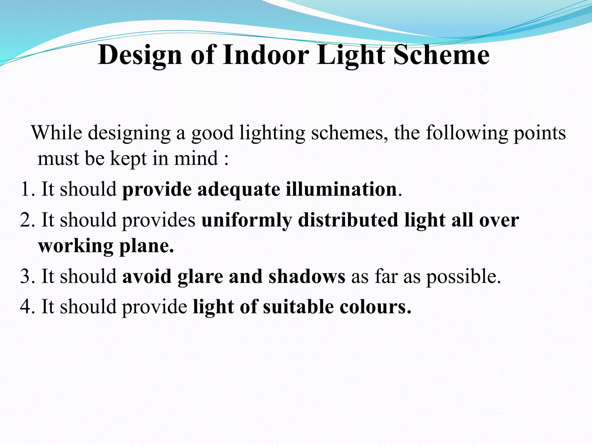 Design of Indoor Light Scheme
While designing a good lighting schemes, the following points
must be kept in mind :
1. It should provide adequate illumination.
2. It should provides uniformly distributed light all over
working plane.
3. It should avoid glare and shadows as far as possible.
4. It should provide light of suitable colours.
 
