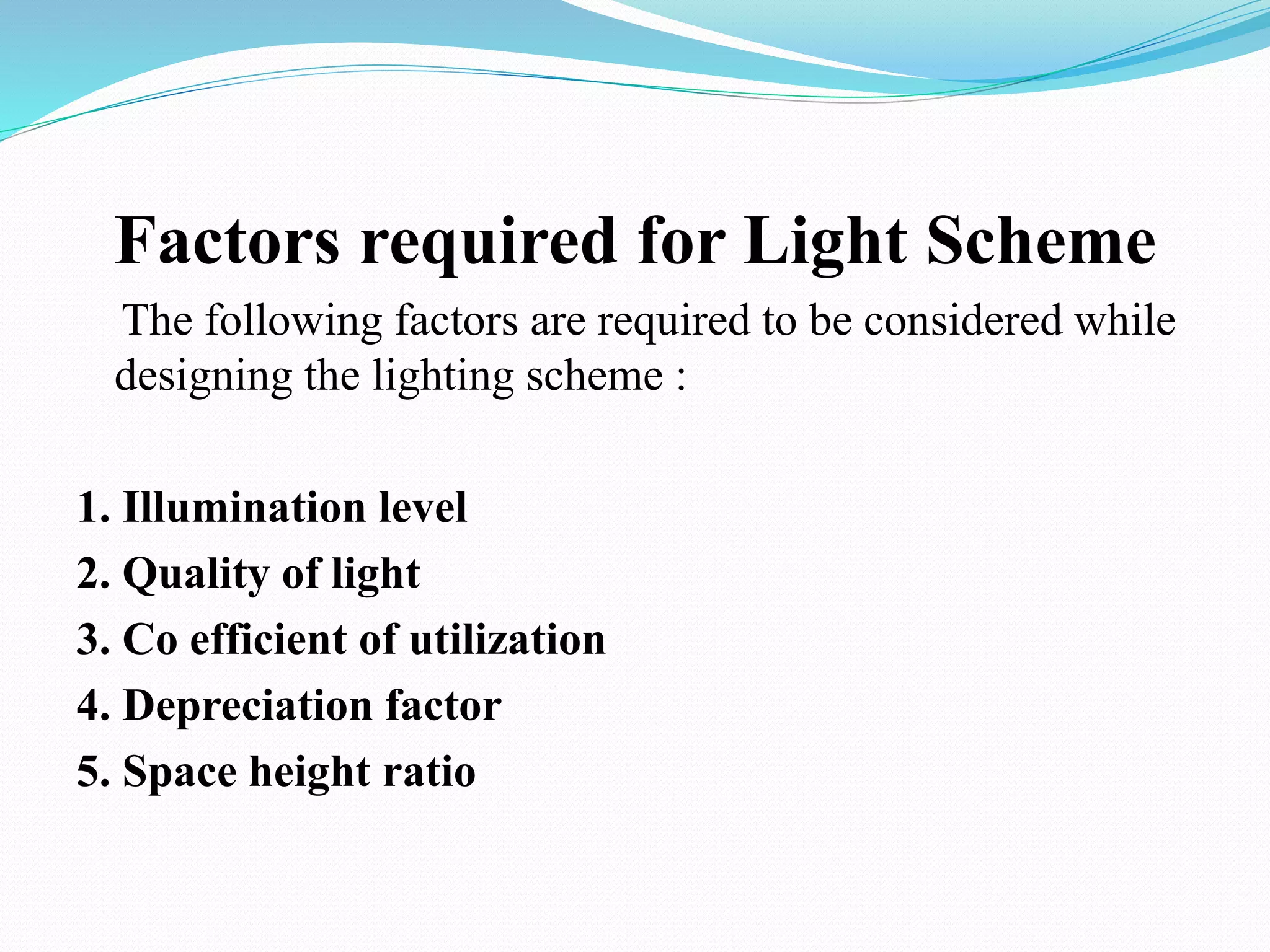 Factors required for Light Scheme
The following factors are required to be considered while
designing the lighting scheme :
1. Illumination level
2. Quality of light
3. Co efficient of utilization
4. Depreciation factor
5. Space height ratio
 