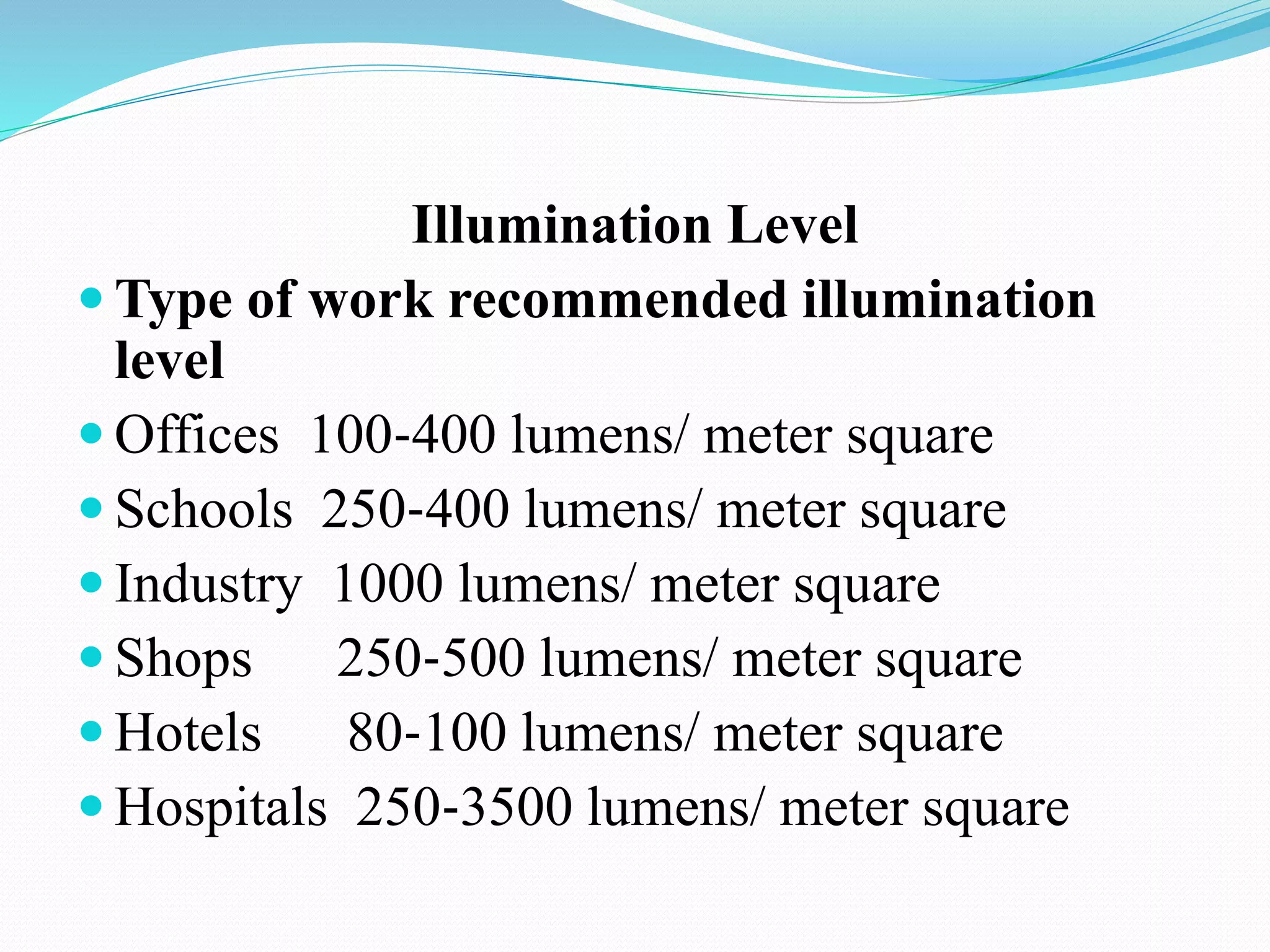 Illumination Level
 Type of work recommended illumination
level
 Offices 100‐400 lumens/ meter square
 Schools 250‐400 lumens/ meter square
 Industry 1000 lumens/ meter square
 Shops 250‐500 lumens/ meter square
 Hotels 80‐100 lumens/ meter square
 Hospitals 250‐3500 lumens/ meter square
 