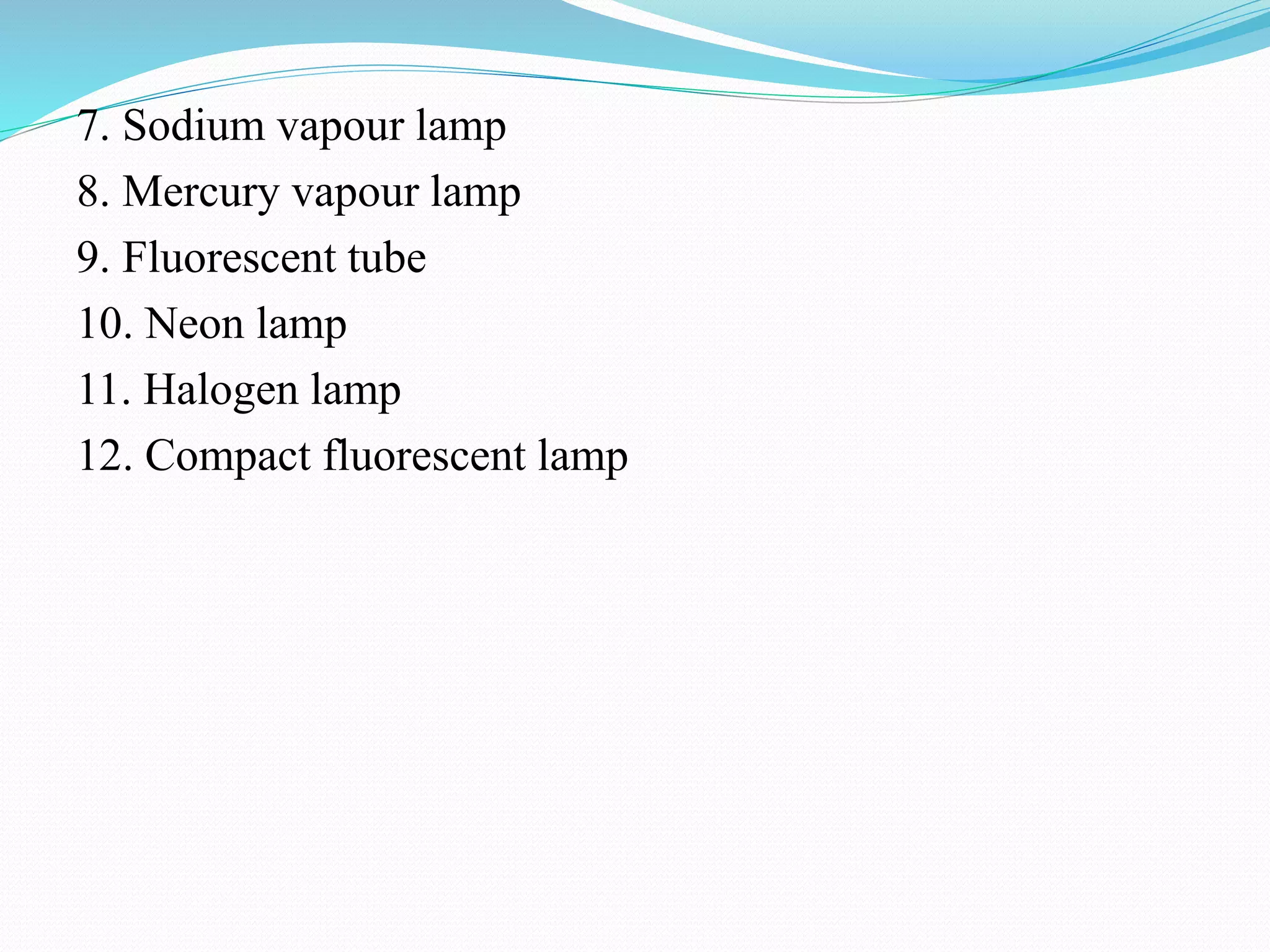 7. Sodium vapour lamp
8. Mercury vapour lamp
9. Fluorescent tube
10. Neon lamp
11. Halogen lamp
12. Compact fluorescent lamp
 