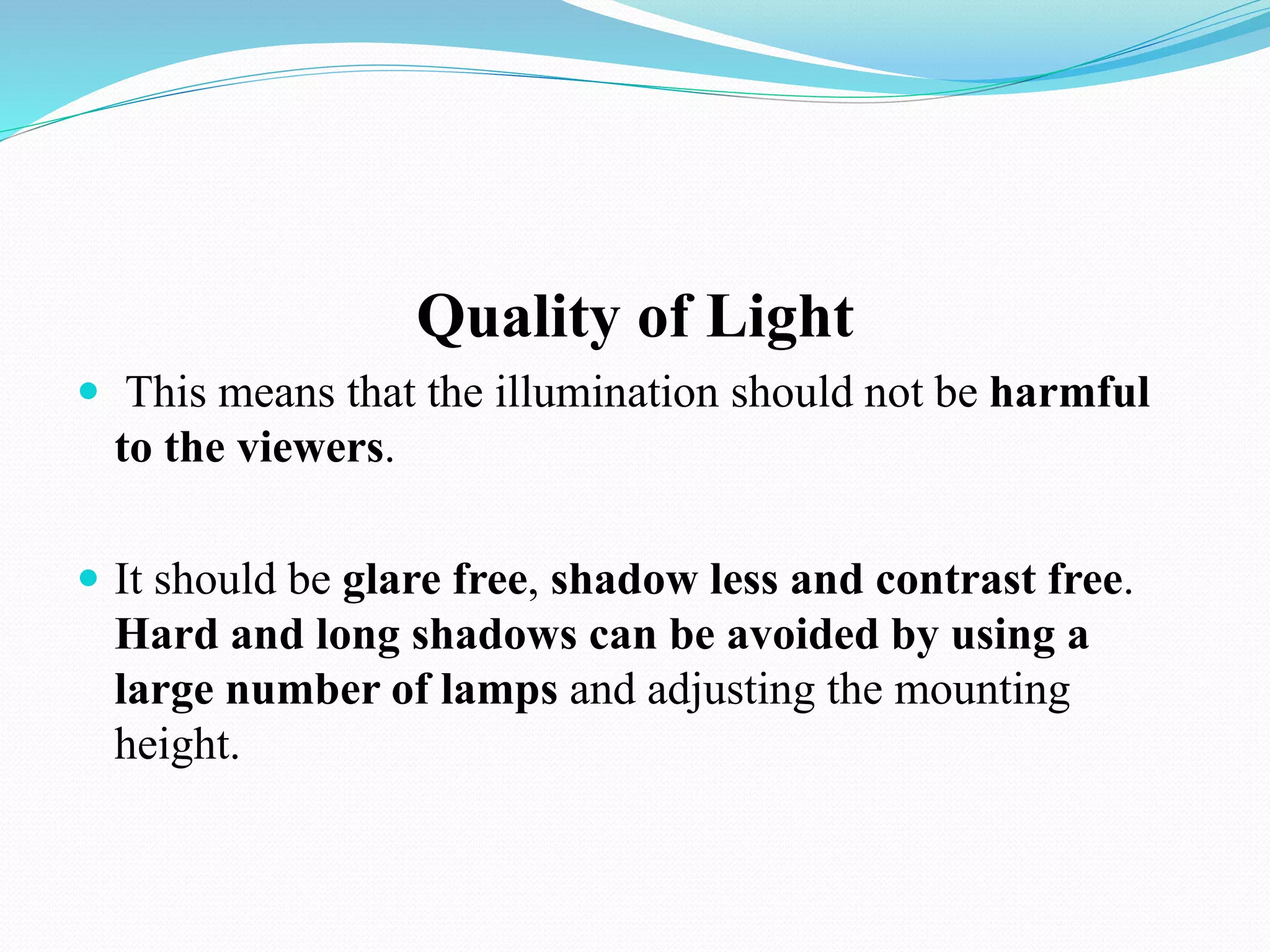 Quality of Light
 This means that the illumination should not be harmful
to the viewers.
 It should be glare free, shadow less and contrast free.
Hard and long shadows can be avoided by using a
large number of lamps and adjusting the mounting
height.
 
