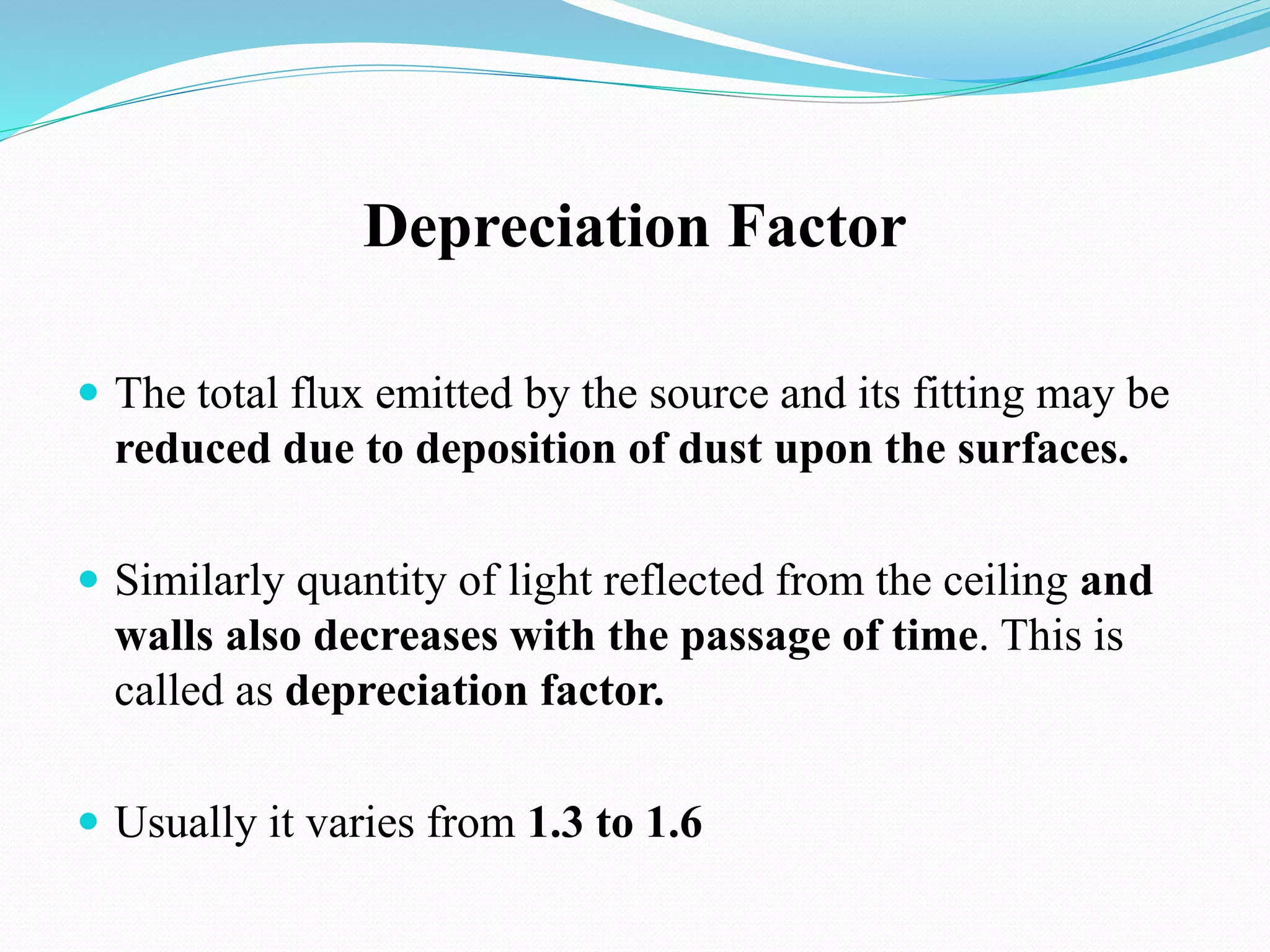 Depreciation Factor
 The total flux emitted by the source and its fitting may be
reduced due to deposition of dust upon the surfaces.
 Similarly quantity of light reflected from the ceiling and
walls also decreases with the passage of time. This is
called as depreciation factor.
 Usually it varies from 1.3 to 1.6
 