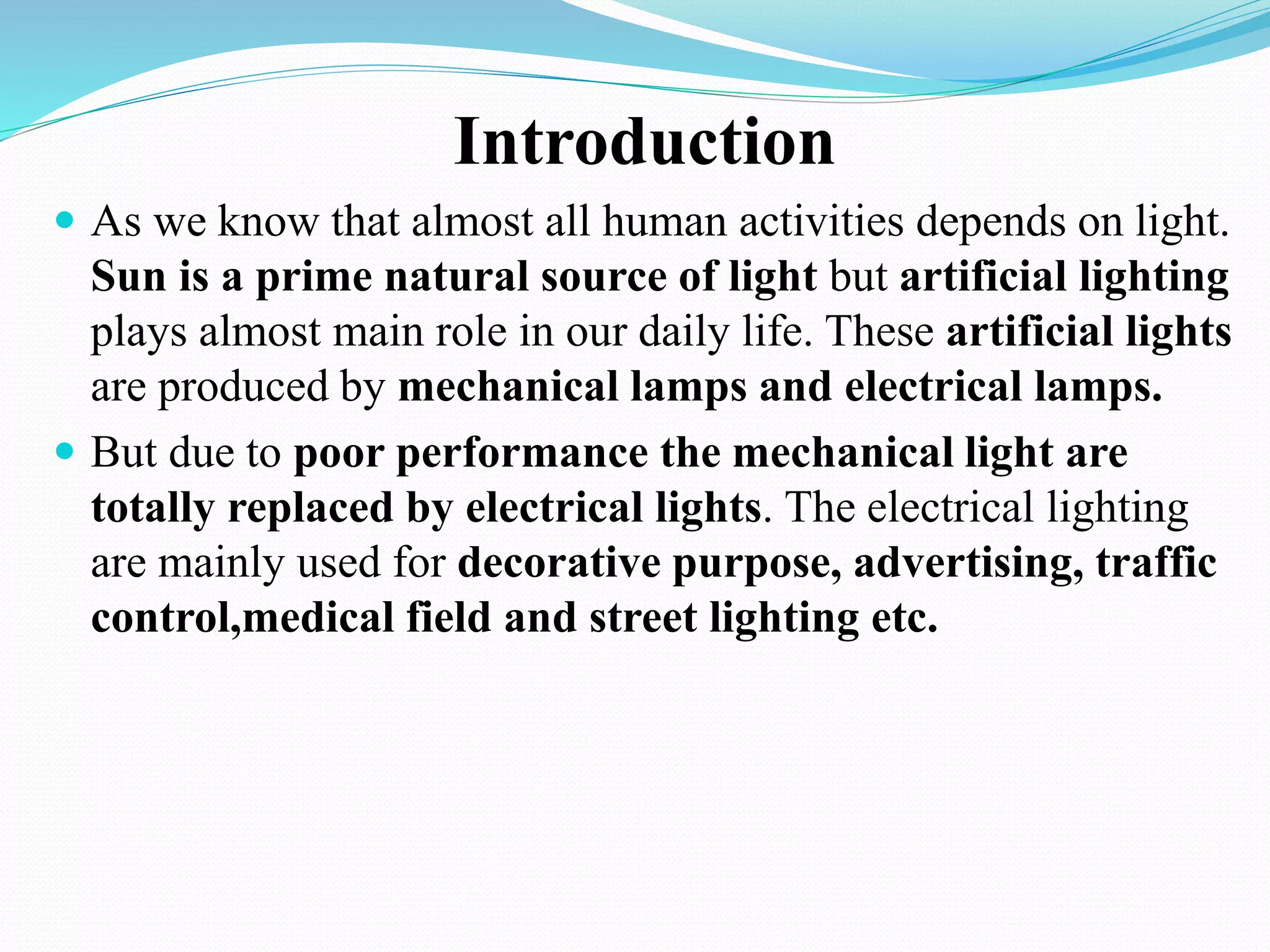 Introduction
 As we know that almost all human activities depends on light.
Sun is a prime natural source of light but artificial lighting
plays almost main role in our daily life. These artificial lights
are produced by mechanical lamps and electrical lamps.
 But due to poor performance the mechanical light are
totally replaced by electrical lights. The electrical lighting
are mainly used for decorative purpose, advertising, traffic
control,medical field and street lighting etc.
 