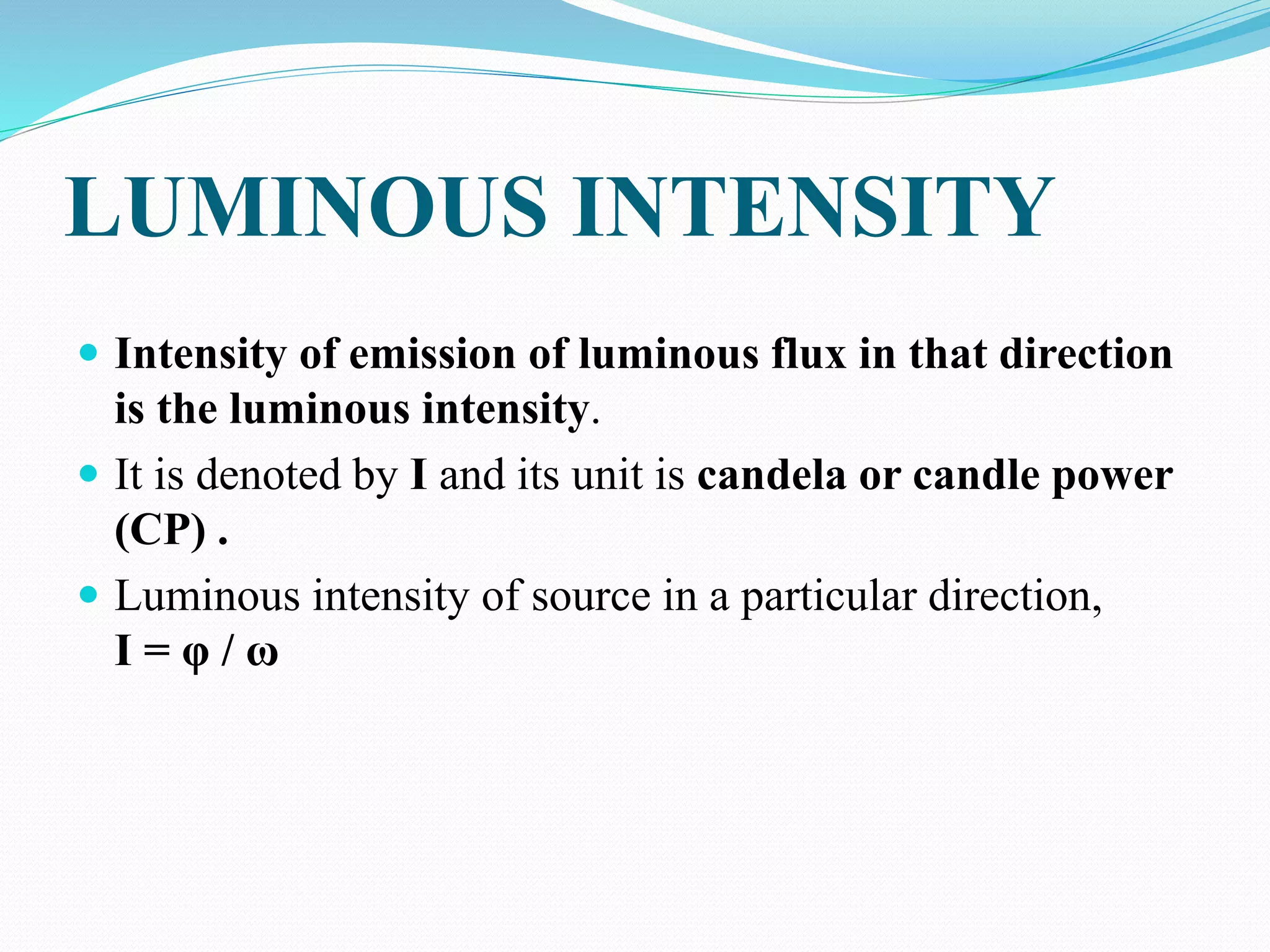 LUMINOUS INTENSITY
 Intensity of emission of luminous flux in that direction
is the luminous intensity.
 It is denoted by I and its unit is candela or candle power
(CP) .
 Luminous intensity of source in a particular direction,
I = φ / ω
 