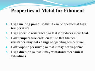 Properties of Metal for Filament
1. High melting point : so that it can be operated at high
temperature.
2. High specific resistance : so that it produces more heat.
3. Low temperature coefficient : so that filament
resistance may not change at operating temperature.
4. Low vapour pressure ; so that it may not vaporize
5. High ductile : so that it may withstand mechanical
vibrations
 