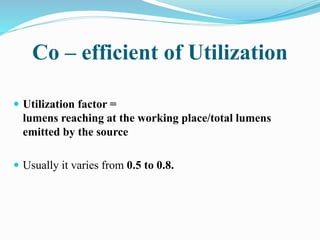 Co – efficient of Utilization
 Utilization factor =
lumens reaching at the working place/total lumens
emitted by the source
 Usually it varies from 0.5 to 0.8.
 