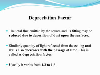Depreciation Factor
 The total flux emitted by the source and its fitting may be
reduced due to deposition of dust upon the surfaces.
 Similarly quantity of light reflected from the ceiling and
walls also decreases with the passage of time. This is
called as depreciation factor.
 Usually it varies from 1.3 to 1.6
 