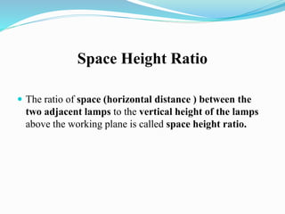 Space Height Ratio
 The ratio of space (horizontal distance ) between the
two adjacent lamps to the vertical height of the lamps
above the working plane is called space height ratio.
 