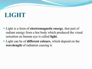 LIGHT
 Light is a form of electromagnetic energy, that part of
radiant energy from a hot body which produced the visual
sensation on human eye is called light.
 Light can be of different colours, which depend on the
wavelength of radiation causing it.
 