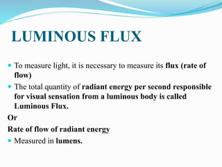 LUMINOUS FLUX
 To measure light, it is necessary to measure its flux (rate of
flow)
 The total quantity of radiant energy per second responsible
for visual sensation from a luminous body is called
Luminous Flux.
Or
Rate of flow of radiant energy
 Measured in lumens.
 