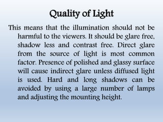 Quality of Light
This means that the illumination should not be
harmful to the viewers. It should be glare free,
shadow less and contrast free. Direct glare
from the source of light is most common
factor. Presence of polished and glassy surface
will cause indirect glare unless diffused light
is used. Hard and long shadows can be
avoided by using a large number of lamps
and adjusting the mounting height.
 