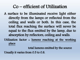 Co – efficient of Utilization
A surface to be illuminated receive light either
directly from the lamps or reflected from the
ceiling and walls or both. In this case, the
total flux reaching the surface will never be
equal to the flux emitted by the lamp, due to
absorption by reflectors, ceiling and walls.
Utilization factor = lumens reaching at the working
place
total lumens emitted by the source
Usually it varies from 0.5 to 0.8.
 