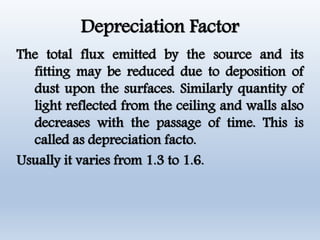 Depreciation Factor
The total flux emitted by the source and its
fitting may be reduced due to deposition of
dust upon the surfaces. Similarly quantity of
light reflected from the ceiling and walls also
decreases with the passage of time. This is
called as depreciation facto.
Usually it varies from 1.3 to 1.6.
 