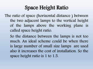 Space Height Ratio
The ratio of space (horizontal distance ) between
the two adjacent lamps to the vertical height
of the lamps above the working plane is
called space height ratio.
So the distance between the lamps is not too
much. An ideal scheme could be when there
is large number of small size lamps are used
also it increases the cost of installation. So the
space height ratio is 1 to 1.5.
 