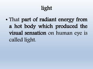 light
• That part of radiant energy from
a hot body which produced the
visual sensation on human eye is
called light.
 