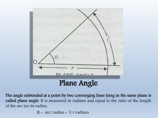 Plane Angle
The angle subtended at a point by two converging lines lying in the same plane is
called plane angle. It is measured in radians and equal to the ratio of the length
of the arc too its radius,
θ = arc/ radius = l/ r radians
 