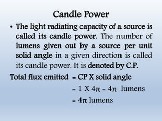 Candle Power
• The light radiating capacity of a source is
called its candle power. The number of
lumens given out by a source per unit
solid angle in a given direction is called
its candle power. It is denoted by C.P.
Total flux emitted = CP X solid angle
= 1 X 4π = 4π lumens
= 4π lumens
 
