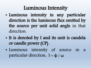 Luminous Intensity
• Luminous intensity in any particular
direction is the luminous flux emitted by
the source per unit solid angle in that
direction.
• It is denoted by I and its unit is candela
or candle power (CP) .
• Luminous intensity of source in a
particular direction, I = φ / ω
 