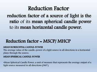 Reduction Factor
reduction factor of a source of light is the
ratio of its mean spherical candle power
to its mean horizontal candle power.
Reduction factor = MSCP/ MHCP
MEAN SPHERICAL CANDLE-POWER
•Mean Spherical Candle Power, a unit of measure that represents the average output of a
light source measured in all directions (360°)
MEAN HORIZONTAL CANDLE-POWER
The average value of the candle-power of a light source in all directions in a horizontal
plane through the source,
 