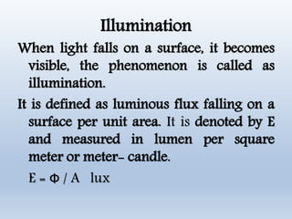 Illumination
When light falls on a surface, it becomes
visible, the phenomenon is called as
illumination.
It is defined as luminous flux falling on a
surface per unit area. It is denoted by E
and measured in lumen per square
meter or meter- candle.
E = Ф / A lux
 