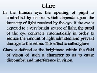 Glare
In the human eye, the opening of pupil is
controlled by its iris which depends upon the
intensity of light received by the eye. If the eye is
exposed to a very bright source of light, the pupil
of the eye contracts automatically in order to
reduce the amount of light admitted and prevent
damage to the retina. This effect is called glare.
Glare is defined as the brightness within the field
of vision of such a character so as to cause
discomfort and interference in vision.
 