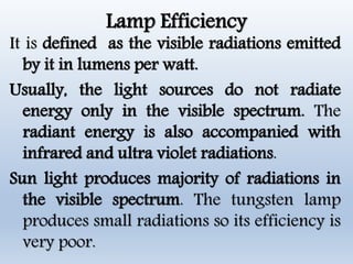 Lamp Efficiency
It is defined as the visible radiations emitted
by it in lumens per watt.
Usually, the light sources do not radiate
energy only in the visible spectrum. The
radiant energy is also accompanied with
infrared and ultra violet radiations.
Sun light produces majority of radiations in
the visible spectrum. The tungsten lamp
produces small radiations so its efficiency is
very poor.
 