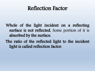 Reflection Factor
Whole of the light incident on a reflecting
surface is not reflected. Some portion of it is
absorbed by the surface.
The ratio of the reflected light to the incident
light is called reflection factor.
 