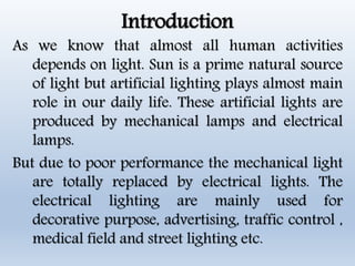 Introduction
As we know that almost all human activities
depends on light. Sun is a prime natural source
of light but artificial lighting plays almost main
role in our daily life. These artificial lights are
produced by mechanical lamps and electrical
lamps.
But due to poor performance the mechanical light
are totally replaced by electrical lights. The
electrical lighting are mainly used for
decorative purpose, advertising, traffic control ,
medical field and street lighting etc.
 