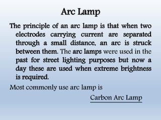 Arc Lamp
The principle of an arc lamp is that when two
electrodes carrying current are separated
through a small distance, an arc is struck
between them. The arc lamps were used in the
past for street lighting purposes but now a
day these are used when extreme brightness
is required.
Most commonly use arc lamp is
Carbon Arc Lamp
 