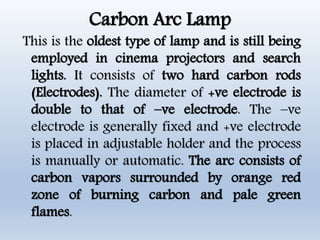 Carbon Arc Lamp
This is the oldest type of lamp and is still being
employed in cinema projectors and search
lights. It consists of two hard carbon rods
(Electrodes). The diameter of +ve electrode is
double to that of –ve electrode. The –ve
electrode is generally fixed and +ve electrode
is placed in adjustable holder and the process
is manually or automatic. The arc consists of
carbon vapors surrounded by orange red
zone of burning carbon and pale green
flames.
 