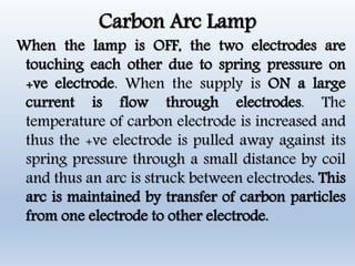 Carbon Arc Lamp
When the lamp is OFF, the two electrodes are
touching each other due to spring pressure on
+ve electrode. When the supply is ON a large
current is flow through electrodes. The
temperature of carbon electrode is increased and
thus the +ve electrode is pulled away against its
spring pressure through a small distance by coil
and thus an arc is struck between electrodes. This
arc is maintained by transfer of carbon particles
from one electrode to other electrode.
 