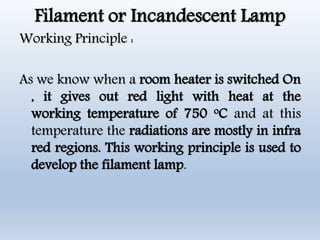 Filament or Incandescent Lamp
Working Principle :
As we know when a room heater is switched On
, it gives out red light with heat at the
working temperature of 750 oC and at this
temperature the radiations are mostly in infra
red regions. This working principle is used to
develop the filament lamp.
 