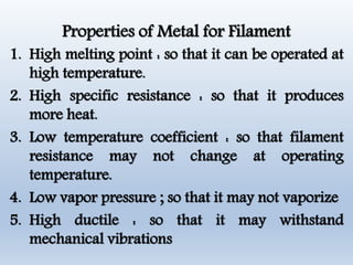 Properties of Metal for Filament
1. High melting point : so that it can be operated at
high temperature.
2. High specific resistance : so that it produces
more heat.
3. Low temperature coefficient : so that filament
resistance may not change at operating
temperature.
4. Low vapor pressure ; so that it may not vaporize
5. High ductile : so that it may withstand
mechanical vibrations
 