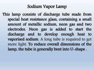 Sodium Vapor Lamp
This lamp consists of discharge tube made from
special heat resistance glass, containing a small
amount of metallic sodium, neon gas and two
electrodes. Neon gas is added to start the
discharge and to develop enough heat to
vaporised sodium. A long tube is required to get
more light. To reduce overall dimensions of the
lamp, the tube is generally bent into U-shape .
 