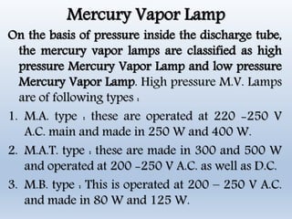 Mercury Vapor Lamp
On the basis of pressure inside the discharge tube,
the mercury vapor lamps are classified as high
pressure Mercury Vapor Lamp and low pressure
Mercury Vapor Lamp. High pressure M.V. Lamps
are of following types :
1. M.A. type : these are operated at 220 -250 V
A.C. main and made in 250 W and 400 W.
2. M.A.T. type : these are made in 300 and 500 W
and operated at 200 -250 V A.C. as well as D.C.
3. M.B. type : This is operated at 200 – 250 V A.C.
and made in 80 W and 125 W.
 