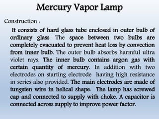 Mercury Vapor Lamp
Construction :
It consists of hard glass tube enclosed in outer bulb of
ordinary glass. The space between two bulbs are
completely evacuated to prevent heat loss by convection
from inner bulb. The outer bulb absorbs harmful ultra
violet rays. The inner bulb contains argon gas with
certain quantity of mercury. In addition with two
electrodes on starting electrode having high resistance
in series also provided. The main electrodes are made of
tungsten wire in helical shape. The lamp has screwed
cap and connected to supply with choke. A capacitor is
connected across supply to improve power factor.
 