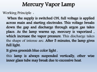Mercury Vapor Lamp
Working Principle :
When the supply is switched ON, full voltage is applied
across main and starting electrodes. This voltage breaks
down the gap and discharge through argon gas takes
place. As the lamp warms up, mercury is vaporized ,
which increase the vapor pressure. This discharge takes
the shape of intense arc. After 5 minutes, the lamp gives
full light.
It gives greenish blue color light .
this lamp is always suspended vertically, other wise
inner glass tube may break due to excessive heat.
 