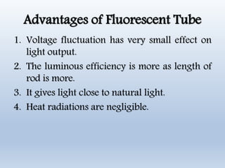 Advantages of Fluorescent Tube
1. Voltage fluctuation has very small effect on
light output.
2. The luminous efficiency is more as length of
rod is more.
3. It gives light close to natural light.
4. Heat radiations are negligible.
 
