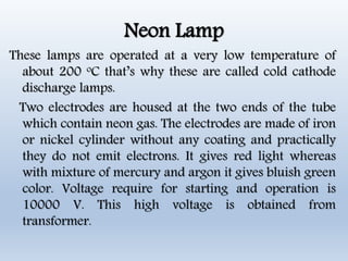 Neon Lamp
These lamps are operated at a very low temperature of
about 200 oC that’s why these are called cold cathode
discharge lamps.
Two electrodes are housed at the two ends of the tube
which contain neon gas. The electrodes are made of iron
or nickel cylinder without any coating and practically
they do not emit electrons. It gives red light whereas
with mixture of mercury and argon it gives bluish green
color. Voltage require for starting and operation is
10000 V. This high voltage is obtained from
transformer.
 