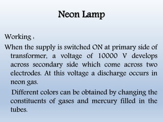 Neon Lamp
Working :
When the supply is switched ON at primary side of
transformer, a voltage of 10000 V develops
across secondary side which come across two
electrodes. At this voltage a discharge occurs in
neon gas.
Different colors can be obtained by changing the
constituents of gases and mercury filled in the
tubes.
 