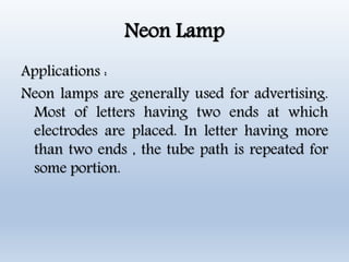 Neon Lamp
Applications :
Neon lamps are generally used for advertising.
Most of letters having two ends at which
electrodes are placed. In letter having more
than two ends , the tube path is repeated for
some portion.
 