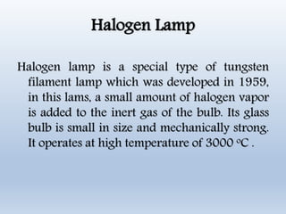 Halogen Lamp
Halogen lamp is a special type of tungsten
filament lamp which was developed in 1959,
in this lams, a small amount of halogen vapor
is added to the inert gas of the bulb. Its glass
bulb is small in size and mechanically strong.
It operates at high temperature of 3000 oC .
 