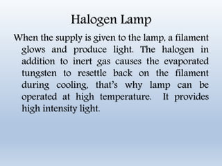 Halogen Lamp
When the supply is given to the lamp, a filament
glows and produce light. The halogen in
addition to inert gas causes the evaporated
tungsten to resettle back on the filament
during cooling, that’s why lamp can be
operated at high temperature. It provides
high intensity light.
 